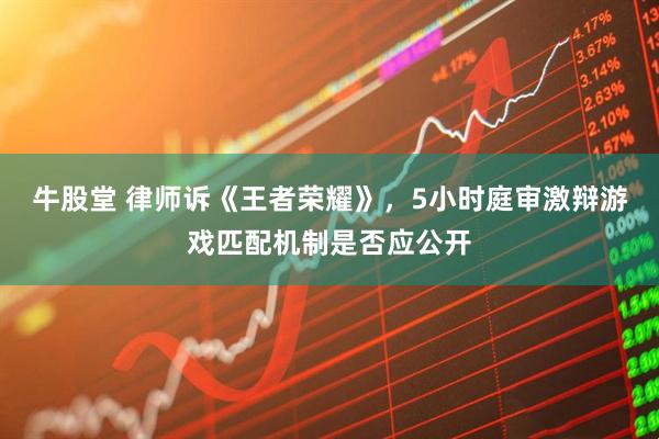 牛股堂 律师诉《王者荣耀》，5小时庭审激辩游戏匹配机制是否应公开