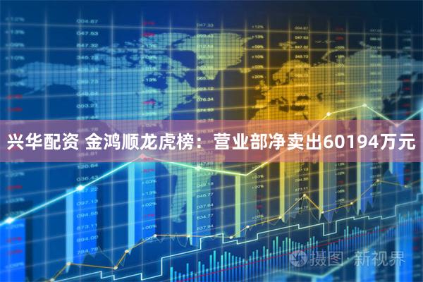 兴华配资 金鸿顺龙虎榜：营业部净卖出60194万元