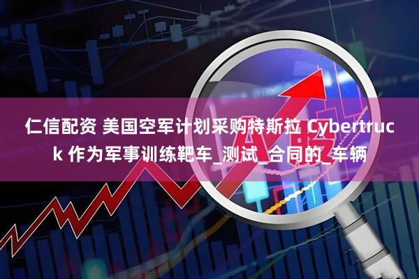 仁信配资 美国空军计划采购特斯拉 Cybertruck 作为军事训练靶车_测试_合同的_车辆