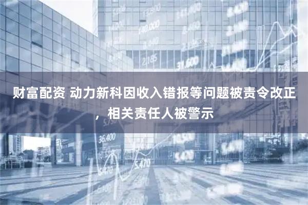 财富配资 动力新科因收入错报等问题被责令改正，相关责任人被警示