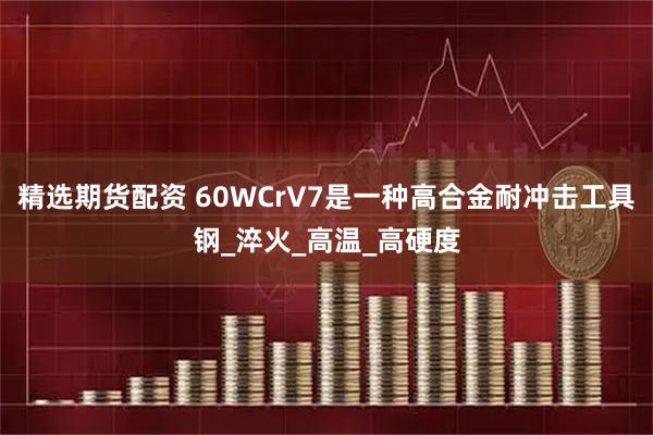 精选期货配资 60WCrV7是一种高合金耐冲击工具钢_淬火_高温_高硬度