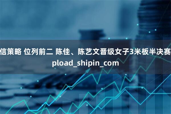 恒信策略 位列前二 陈佳、陈艺文晋级女子3米板半决赛_upload_shipin_com