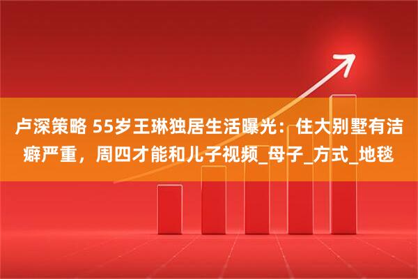 卢深策略 55岁王琳独居生活曝光：住大别墅有洁癖严重，周四才能和儿子视频_母子_方式_地毯