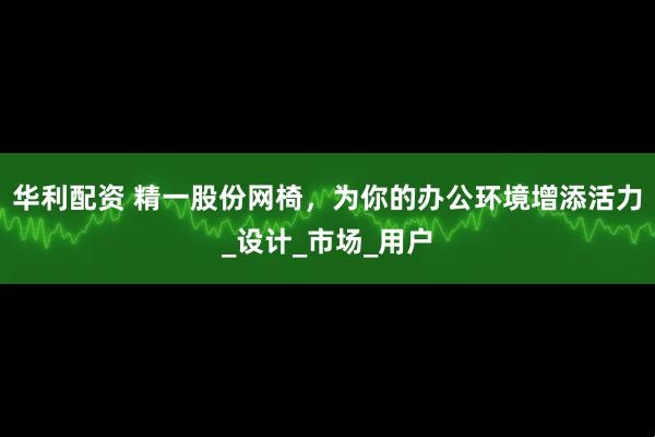 华利配资 精一股份网椅，为你的办公环境增添活力_设计_市场_用户
