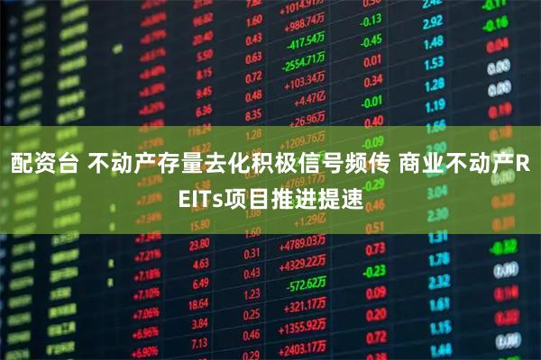 配资台 不动产存量去化积极信号频传 商业不动产REITs项目推进提速