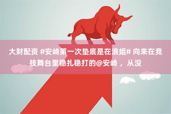 大财配资 #安崎第一次垫底是在浪姐# 向来在竞技舞台里稳扎稳打的@安崎 ，从没