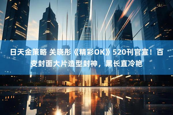 日天金策略 关晓彤《精彩OK》520刊官宣！百变封面大片造型封神，黑长直冷艳