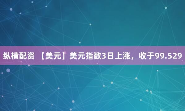 纵横配资 【美元】美元指数3日上涨，收于99.529