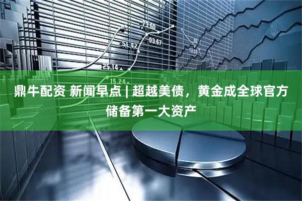 鼎牛配资 新闻早点 | 超越美债，黄金成全球官方储备第一大资产