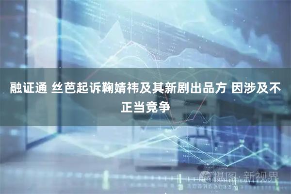 融证通 丝芭起诉鞠婧祎及其新剧出品方 因涉及不正当竞争