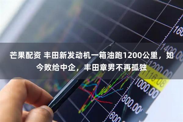芒果配资 丰田新发动机一箱油跑1200公里，如今败给中企，丰田章男不再孤独