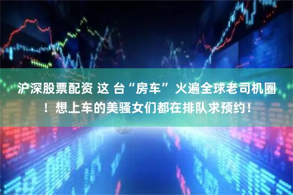 沪深股票配资 这 台“房车” 火遍全球老司机圈！想上车的美骚女们都在排队求预约！