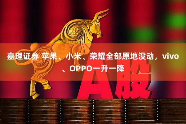 嘉理证券 苹果、小米、荣耀全部原地没动，vivo、OPPO一升一降