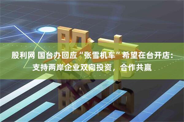 股利网 国台办回应“张雪机车”希望在台开店：支持两岸企业双向投资，合作共赢