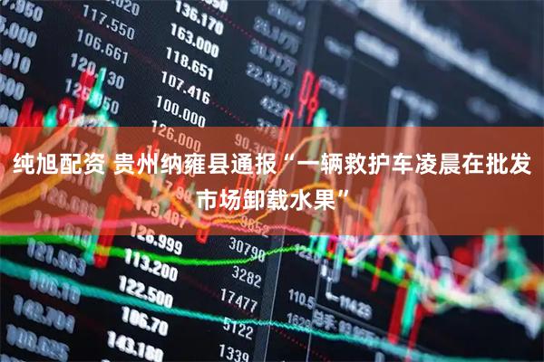 纯旭配资 贵州纳雍县通报“一辆救护车凌晨在批发市场卸载水果”