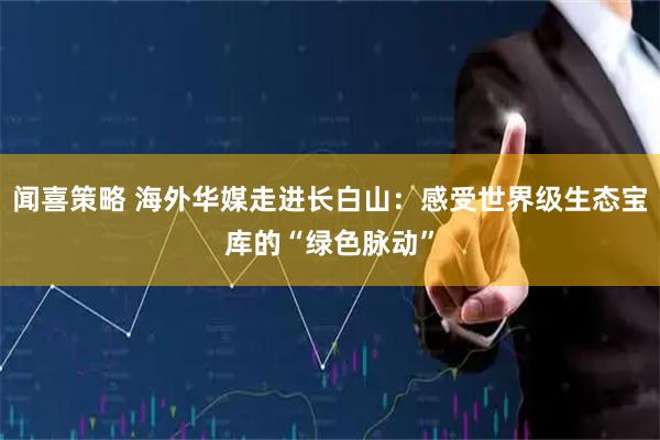 闻喜策略 海外华媒走进长白山：感受世界级生态宝库的“绿色脉动”