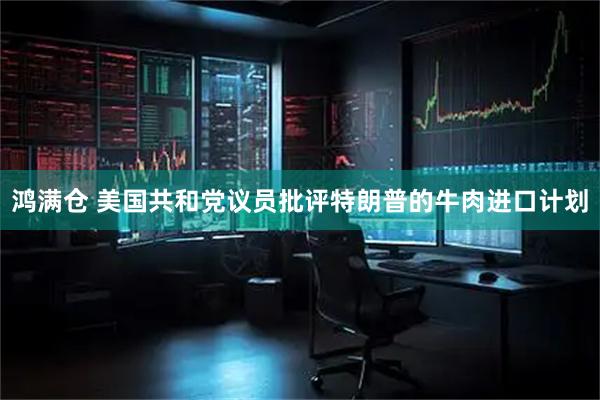 鸿满仓 美国共和党议员批评特朗普的牛肉进口计划