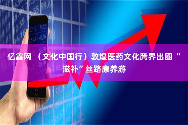 亿鑫网 （文化中国行）敦煌医药文化跨界出圈 “滋补”丝路康养游