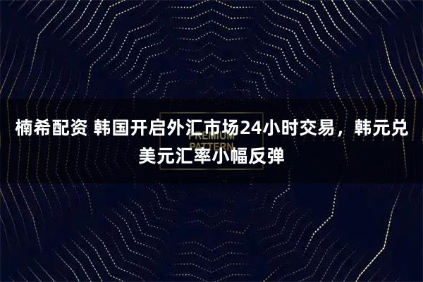 楠希配资 韩国开启外汇市场24小时交易，韩元兑美元汇率小幅反弹